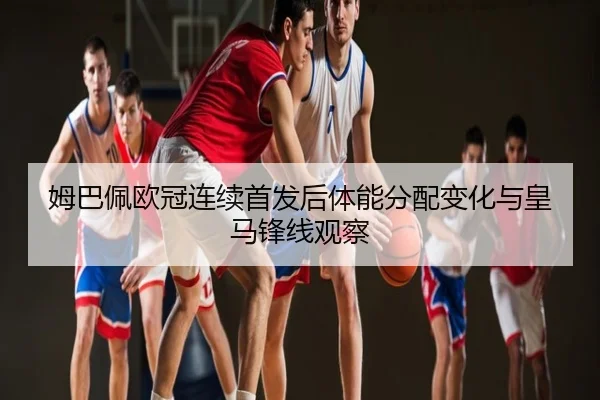 姆巴佩欧冠连续首发后体能分配变化与皇马锋线观察