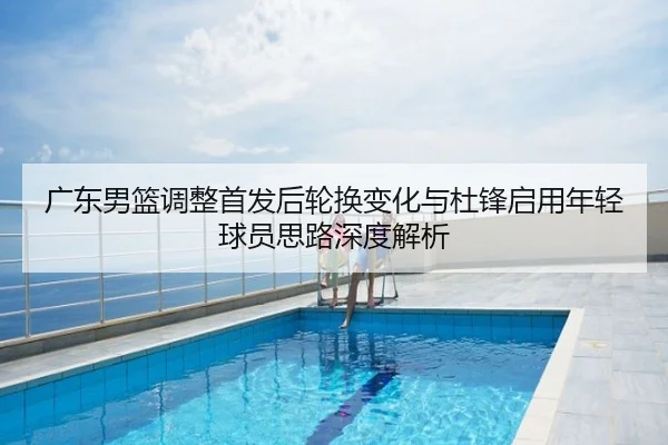 广东男篮调整首发后轮换变化与杜锋启用年轻球员思路深度解析