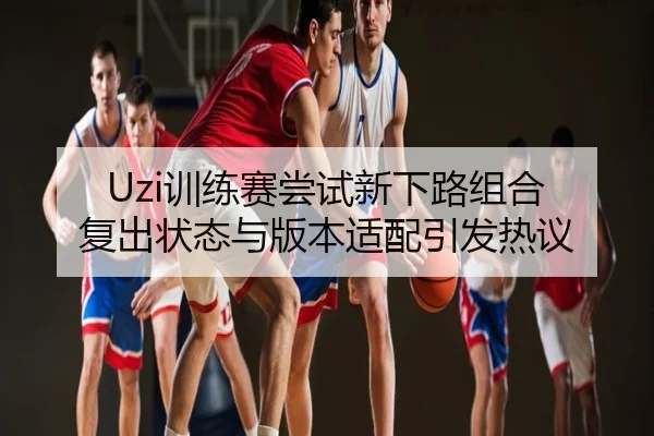 Uzi训练赛尝试新下路组合 复出状态与版本适配引发热议