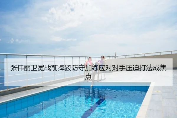 张伟丽卫冕战前摔跤防守加练应对对手压迫打法成焦点