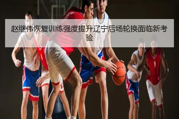 赵继伟恢复训练强度提升辽宁后场轮换面临新考验