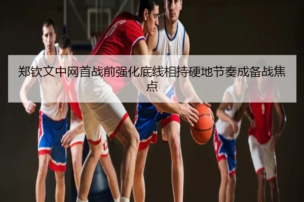 郑钦文中网首战前强化底线相持硬地节奏成备战焦点